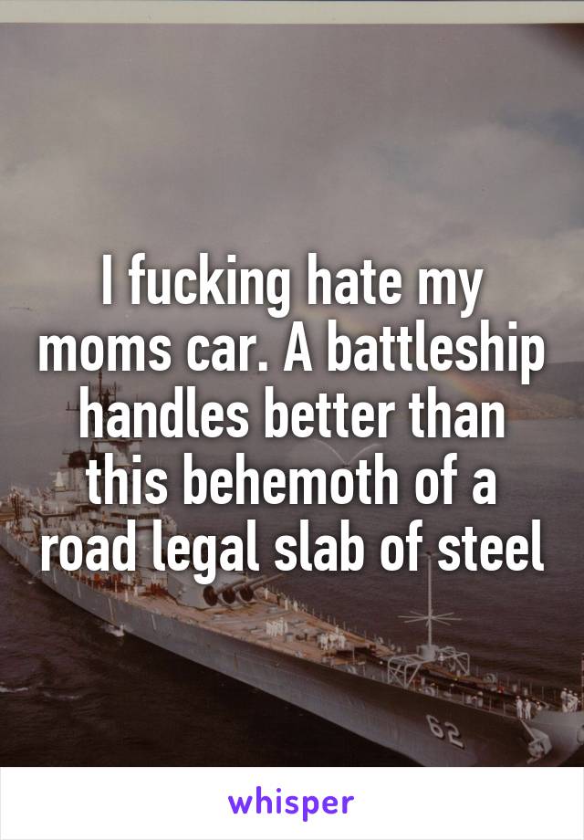 I fucking hate my moms car. A battleship handles better than this behemoth of a road legal slab of steel