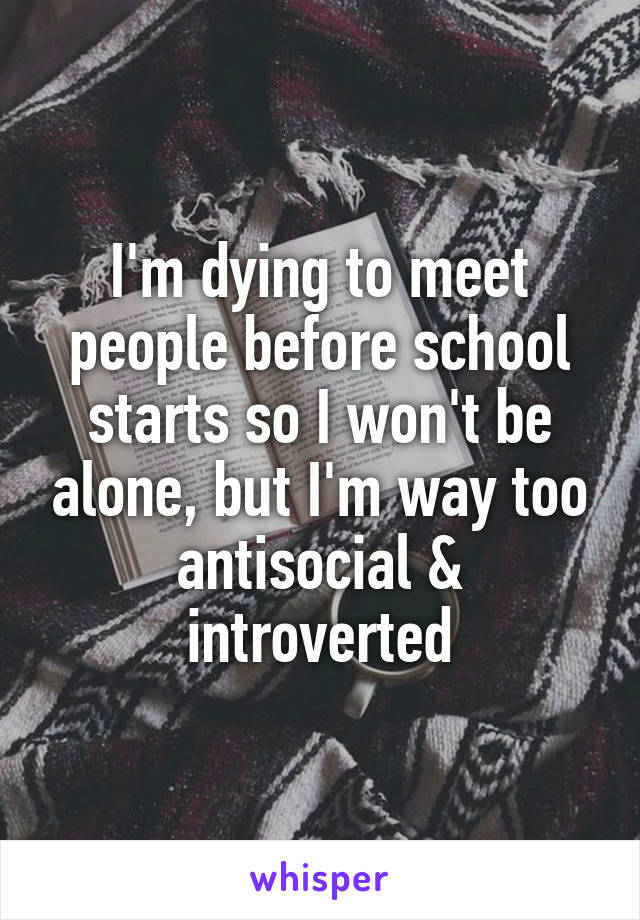 I'm dying to meet people before school starts so I won't be alone, but I'm way too antisocial & introverted