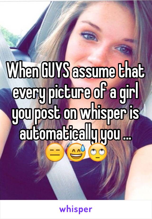 When GUYS assume that every picture of a girl you post on whisper is automatically you ...
😑😅🙄