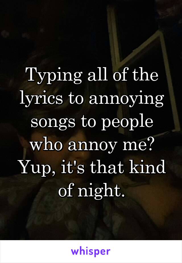 Typing all of the lyrics to annoying songs to people who annoy me? Yup, it's that kind of night.