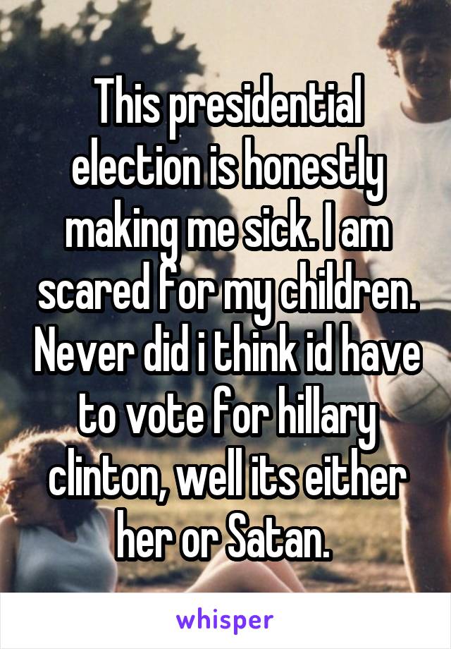 This presidential election is honestly making me sick. I am scared for my children. Never did i think id have to vote for hillary clinton, well its either her or Satan. 