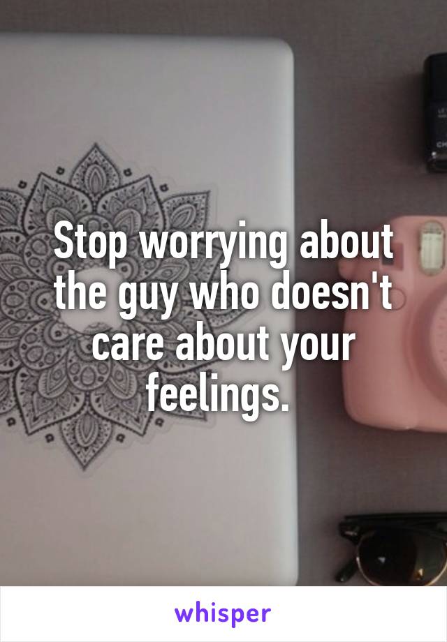 Stop worrying about the guy who doesn't care about your feelings. 