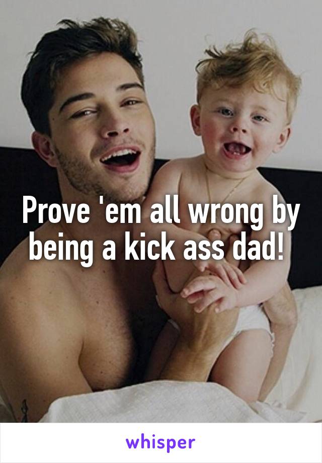 Prove 'em all wrong by being a kick ass dad! 