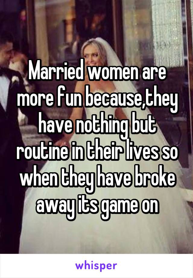 Married women are more fun because,they have nothing but routine in their lives so when they have broke away its game on