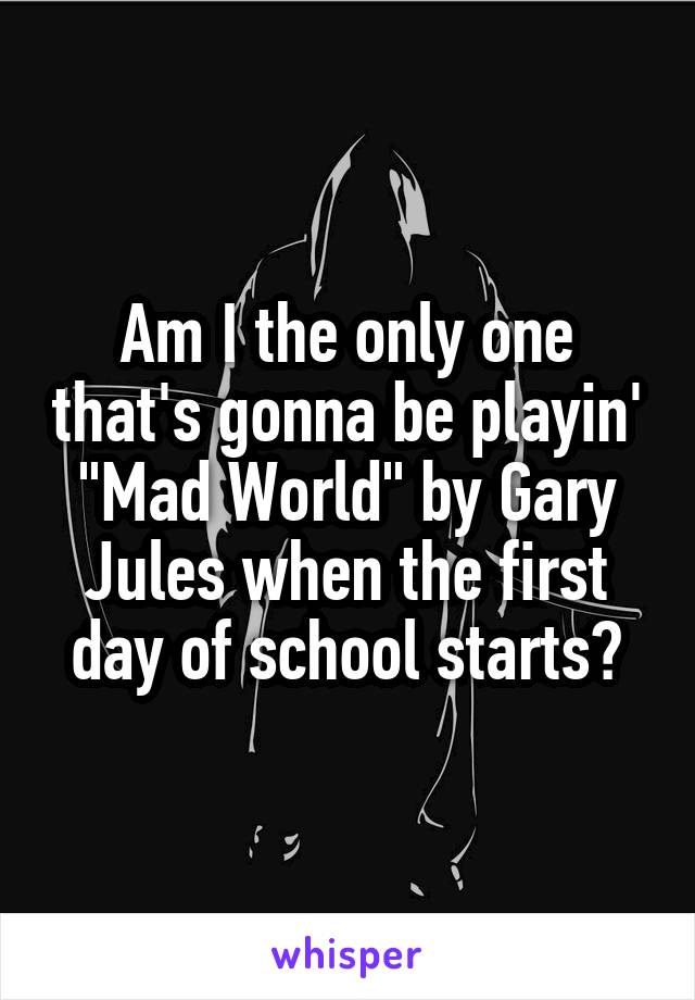 Am I the only one that's gonna be playin' "Mad World" by Gary Jules when the first day of school starts?