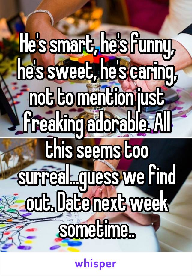 He's smart, he's funny, he's sweet, he's caring, not to mention just freaking adorable. All this seems too surreal...guess we find out. Date next week sometime..