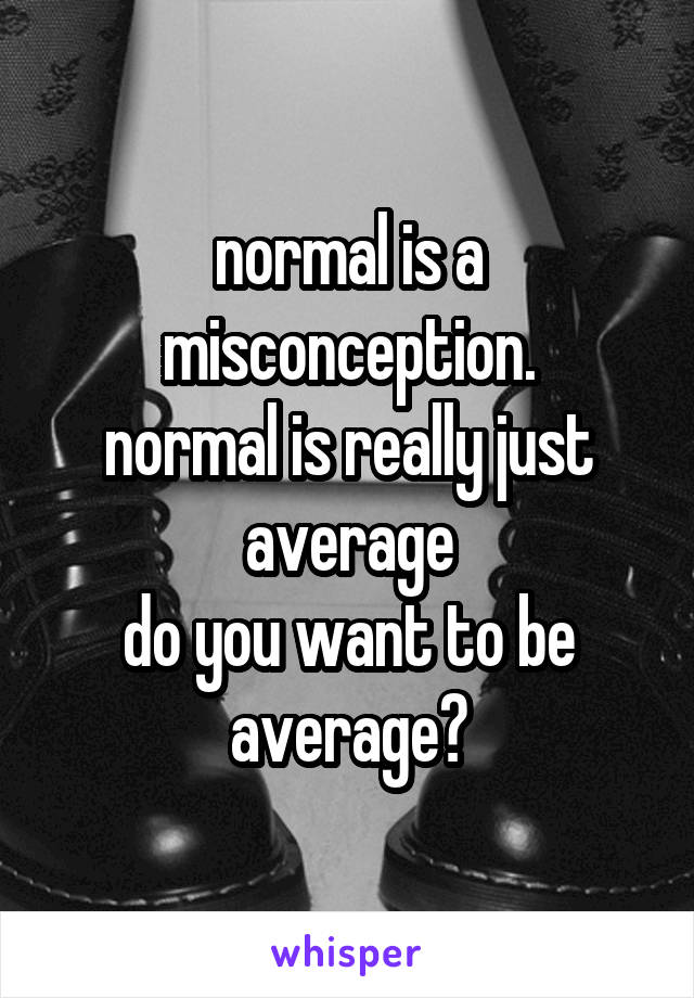 normal is a misconception.
normal is really just
average
do you want to be average?