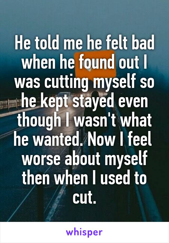 He told me he felt bad when he found out I was cutting myself so he kept stayed even though I wasn't what he wanted. Now I feel 
worse about myself then when I used to cut.