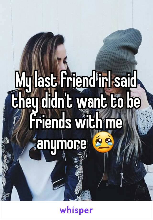 My last friend irl said they didn't want to be friends with me anymore 😢