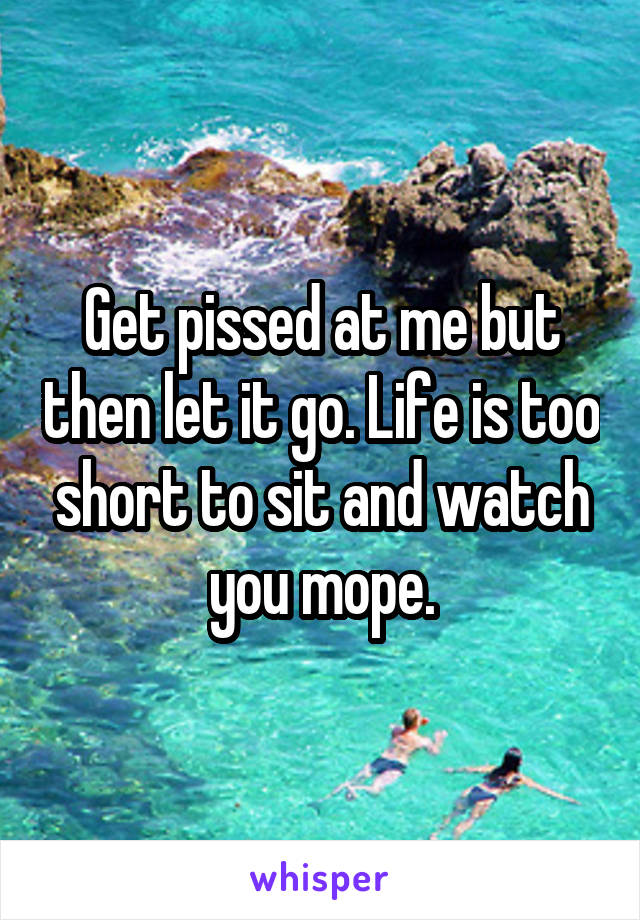 Get pissed at me but then let it go. Life is too short to sit and watch you mope.