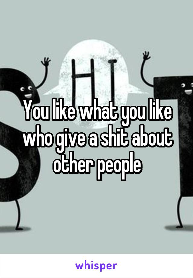 You like what you like who give a shit about other people