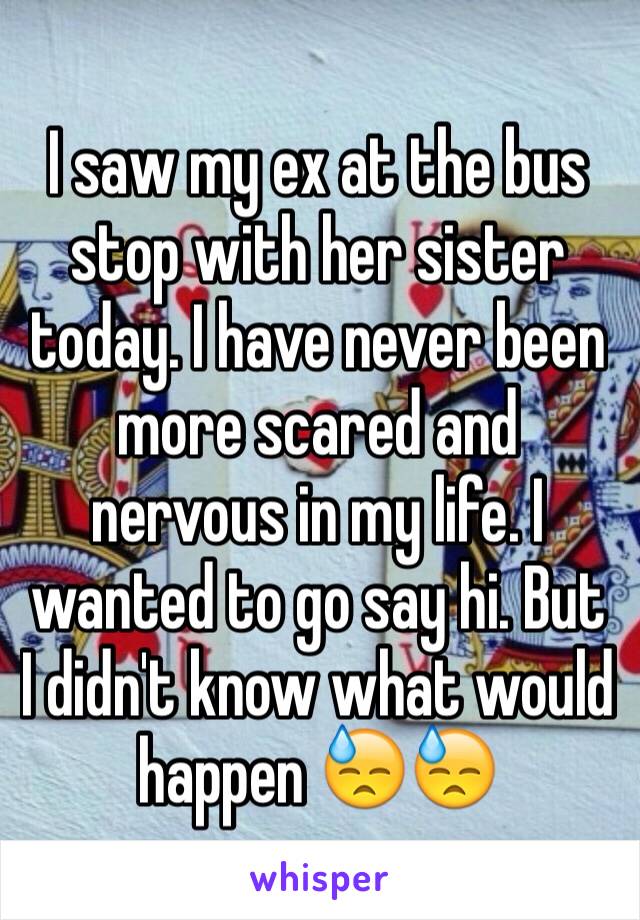 I saw my ex at the bus stop with her sister today. I have never been more scared and nervous in my life. I wanted to go say hi. But I didn't know what would happen 😓😓