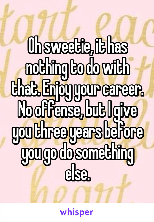 Oh sweetie, it has nothing to do with that. Enjoy your career. No offense, but I give you three years before you go do something else.