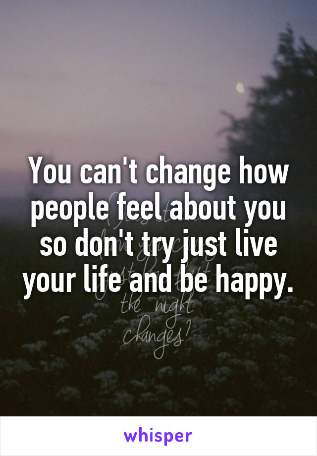 You can't change how people feel about you so don't try just live your life and be happy.