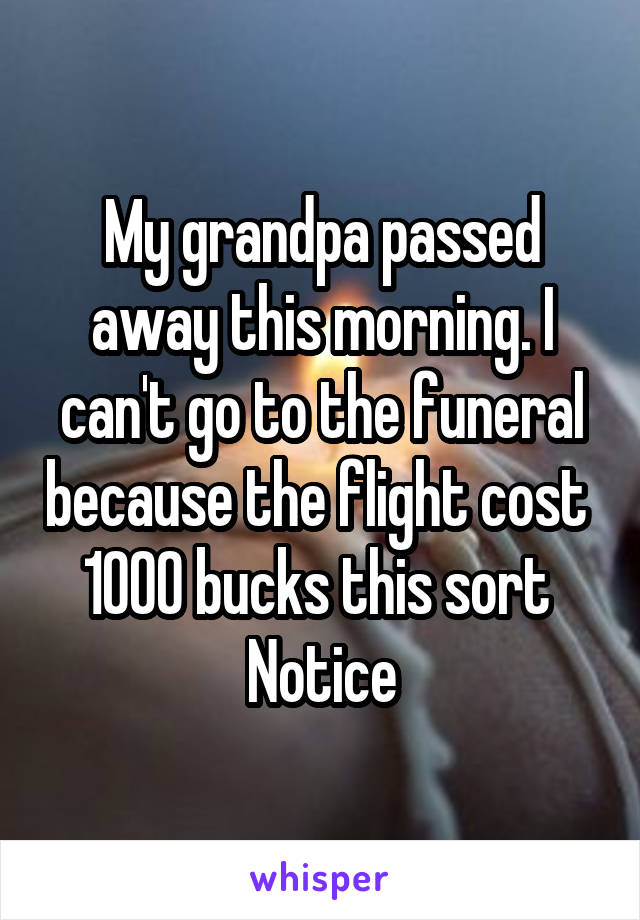 My grandpa passed away this morning. I can't go to the funeral because the flight cost 
1000 bucks this sort 
Notice