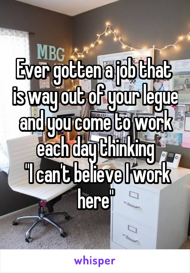 Ever gotten a job that  is way out of your legue and you come to work each day thinking
 "I can't believe I work here"