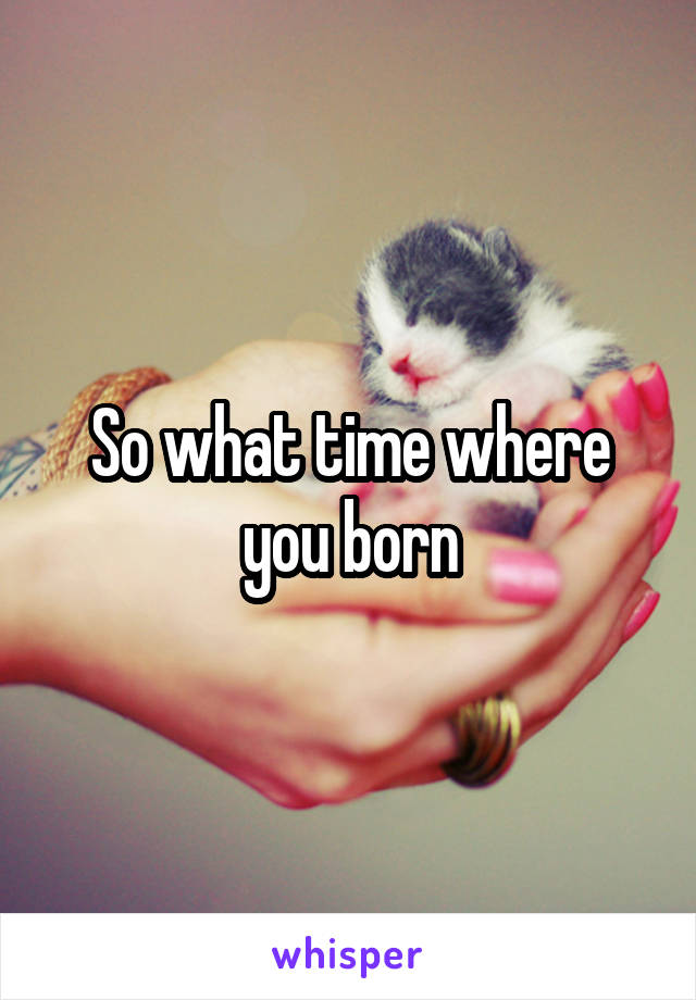 So what time where you born