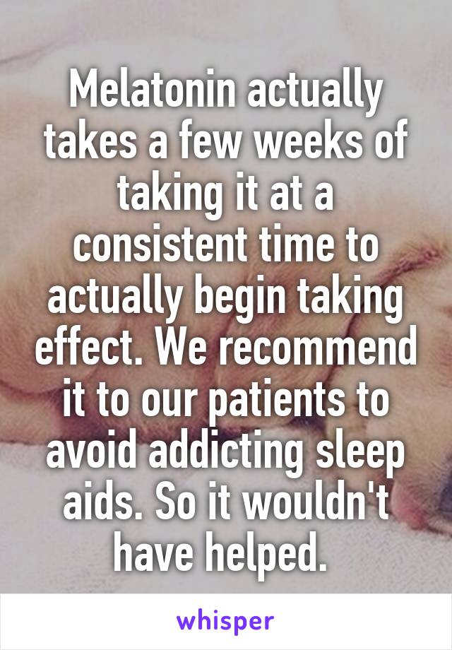 Melatonin actually takes a few weeks of taking it at a consistent time to actually begin taking effect. We recommend it to our patients to avoid addicting sleep aids. So it wouldn't have helped. 