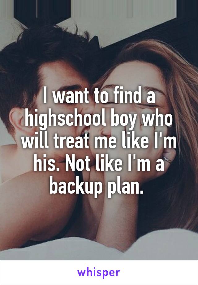 I want to find a highschool boy who will treat me like I'm his. Not like I'm a backup plan. 