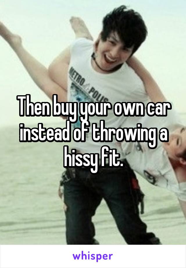 Then buy your own car instead of throwing a hissy fit.