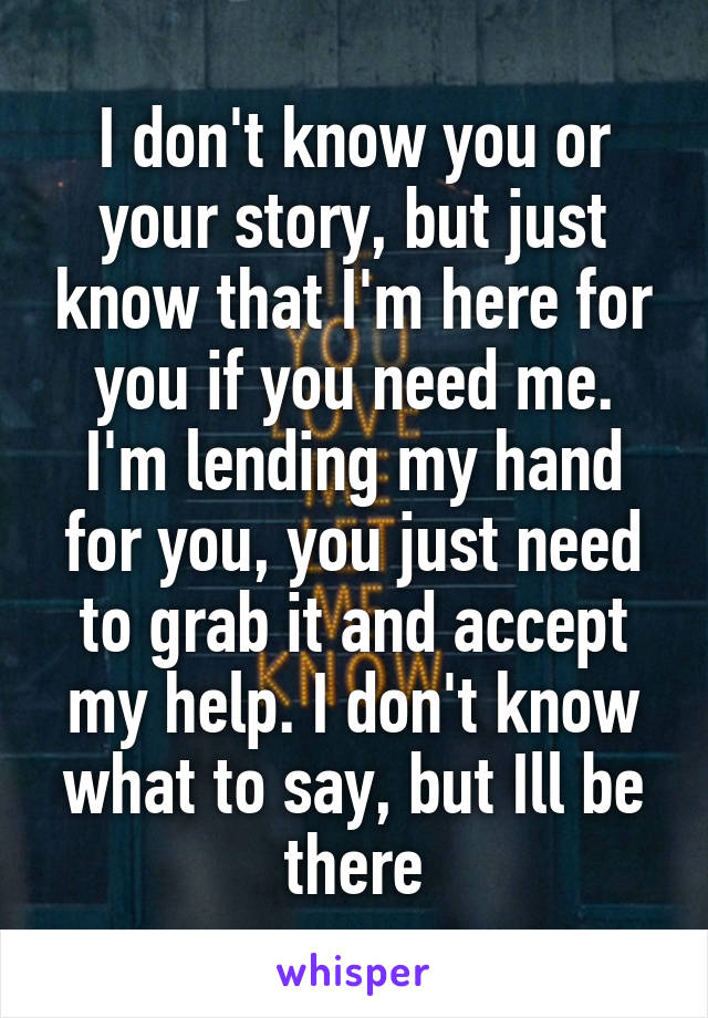 I don't know you or your story, but just know that I'm here for you if you need me. I'm lending my hand for you, you just need to grab it and accept my help. I don't know what to say, but Ill be there