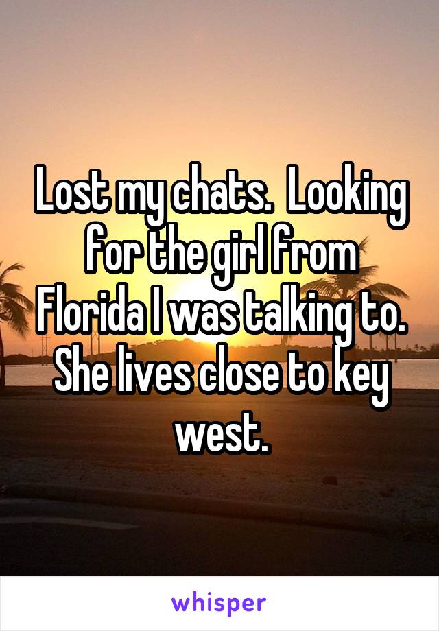 Lost my chats.  Looking for the girl from Florida I was talking to. She lives close to key west.