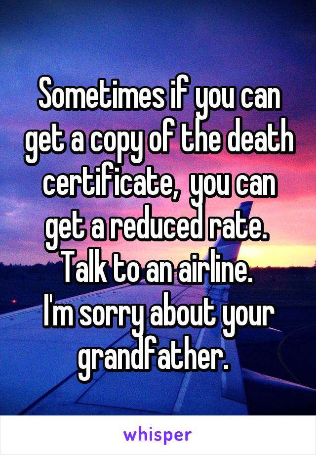 Sometimes if you can get a copy of the death certificate,  you can get a reduced rate.  Talk to an airline. 
I'm sorry about your grandfather.  