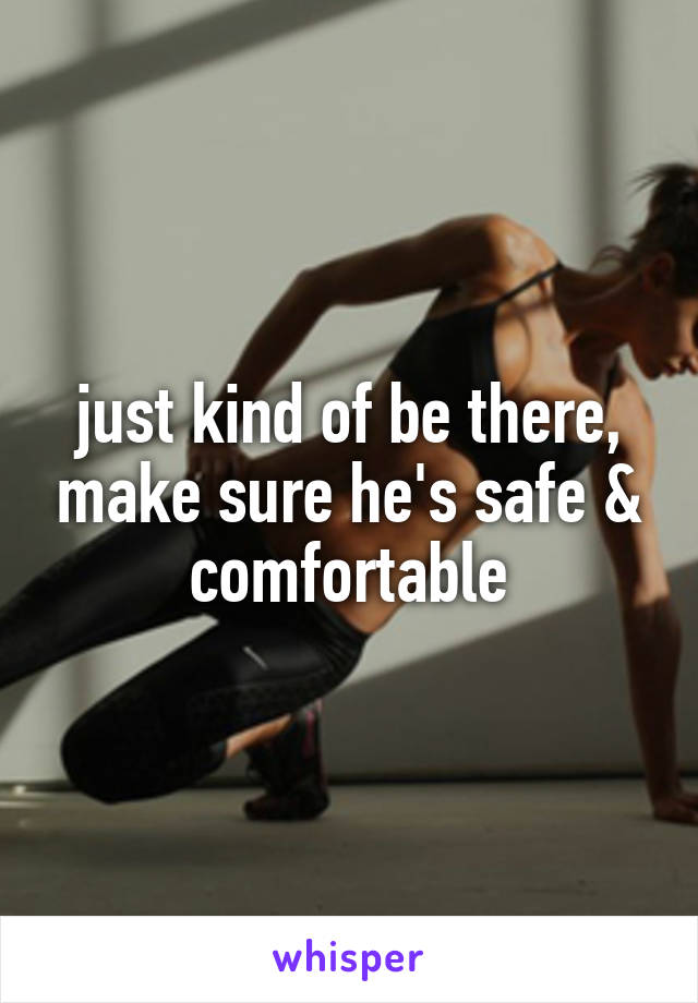 just kind of be there, make sure he's safe & comfortable