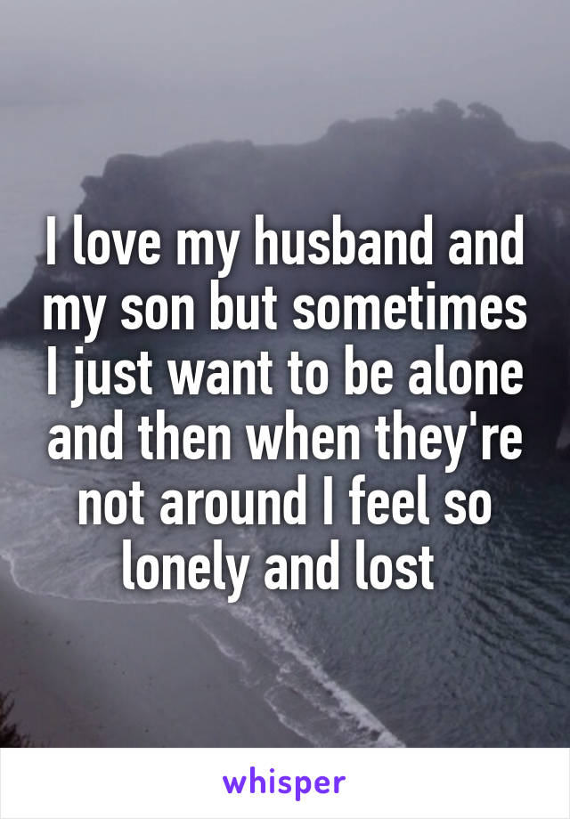 I love my husband and my son but sometimes I just want to be alone and then when they're not around I feel so lonely and lost 