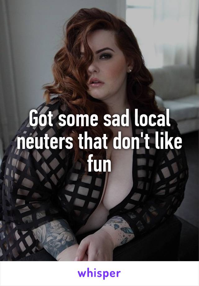 Got some sad local neuters that don't like fun