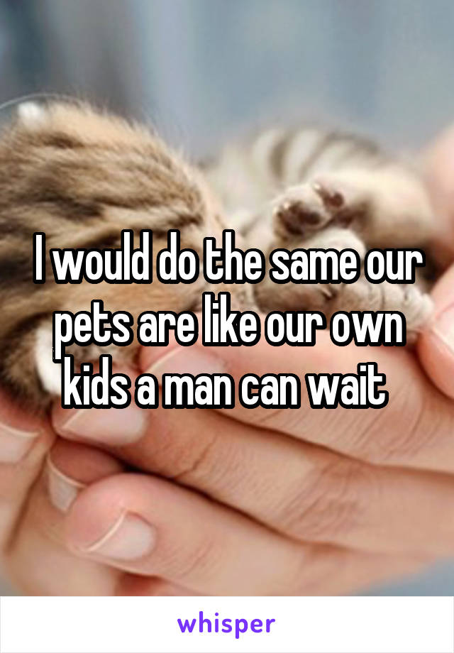 I would do the same our pets are like our own kids a man can wait 