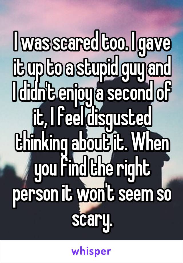 I was scared too. I gave it up to a stupid guy and I didn't enjoy a second of it, I feel disgusted thinking about it. When you find the right person it won't seem so scary.