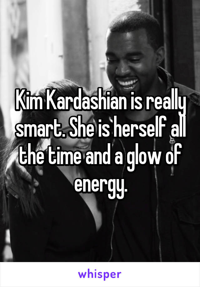 Kim Kardashian is really smart. She is herself all the time and a glow of energy.