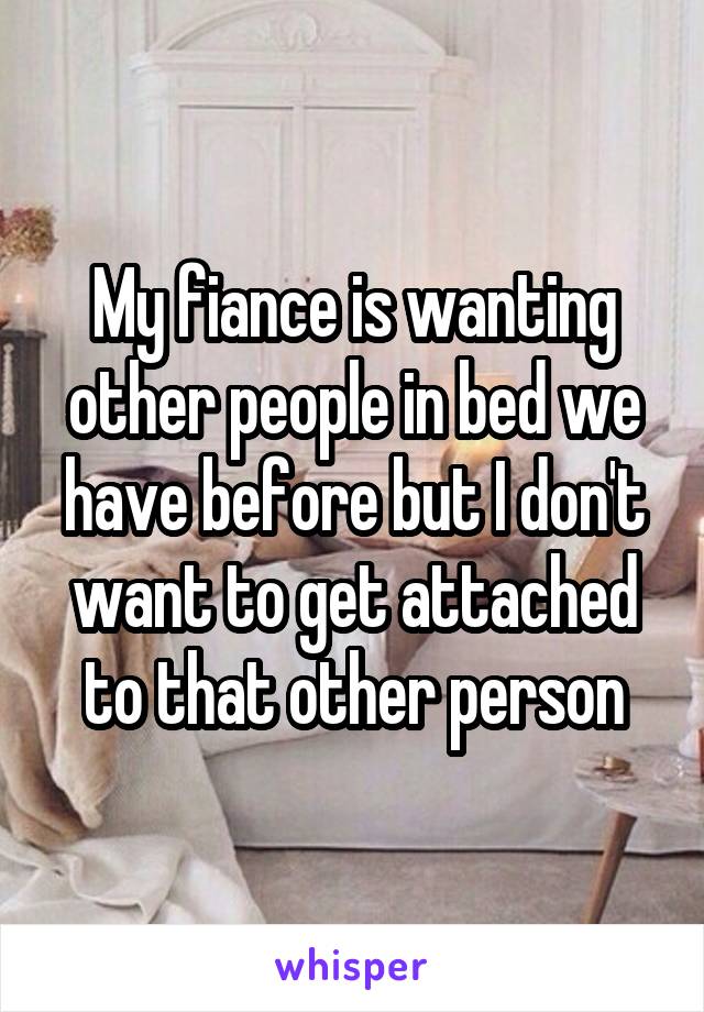 My fiance is wanting other people in bed we have before but I don't want to get attached to that other person