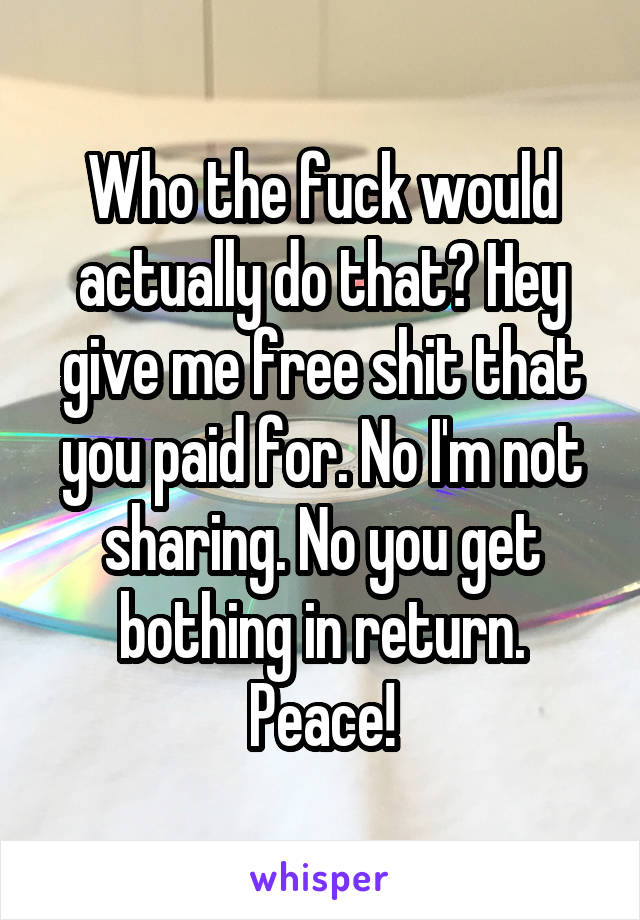 Who the fuck would actually do that? Hey give me free shit that you paid for. No I'm not sharing. No you get bothing in return. Peace!