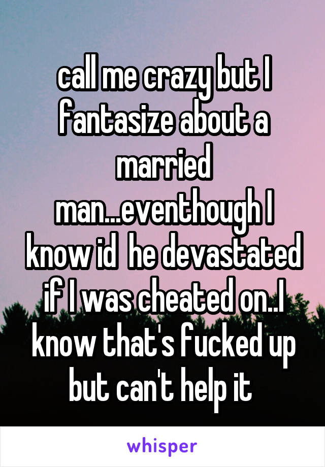 call me crazy but I fantasize about a married man...eventhough I know id  he devastated if I was cheated on..I know that's fucked up but can't help it 