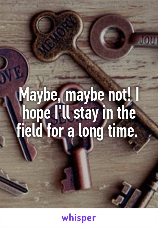 Maybe, maybe not! I hope I'll stay in the field for a long time. 