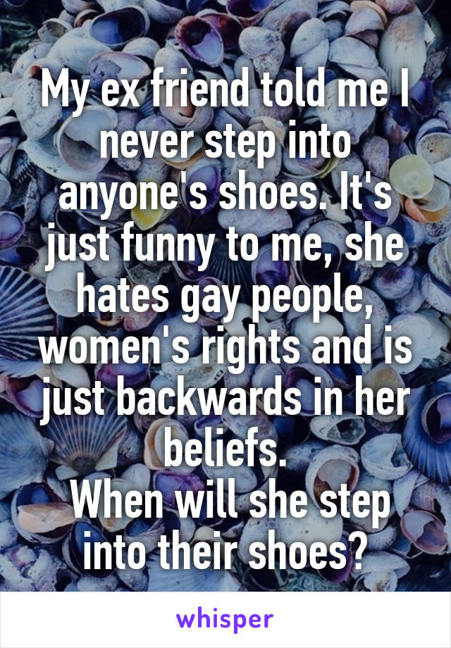 My ex friend told me I never step into anyone's shoes. It's just funny to me, she hates gay people, women's rights and is just backwards in her beliefs.
 When will she step into their shoes?