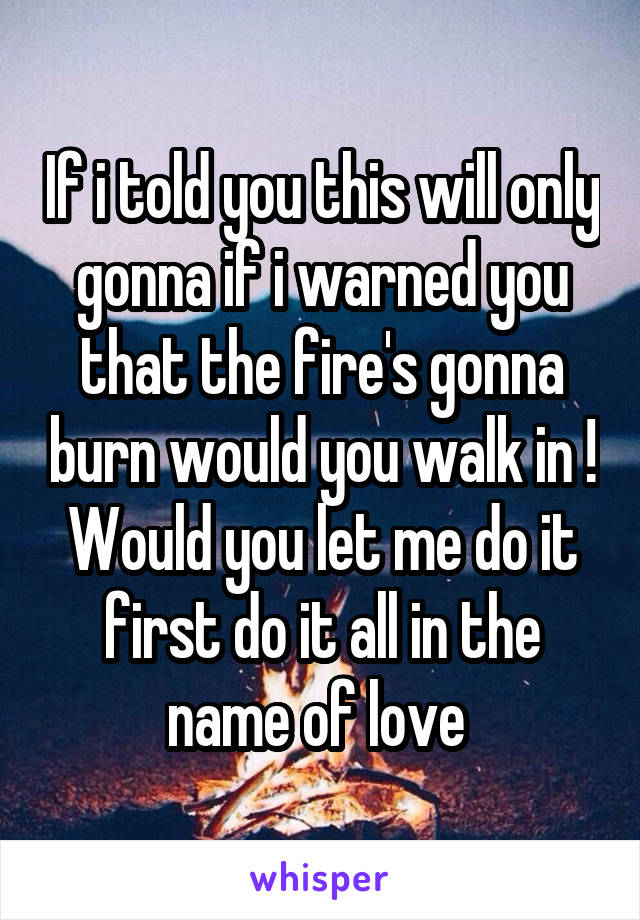 If i told you this will only gonna if i warned you that the fire's gonna burn would you walk in !
Would you let me do it first do it all in the name of love 