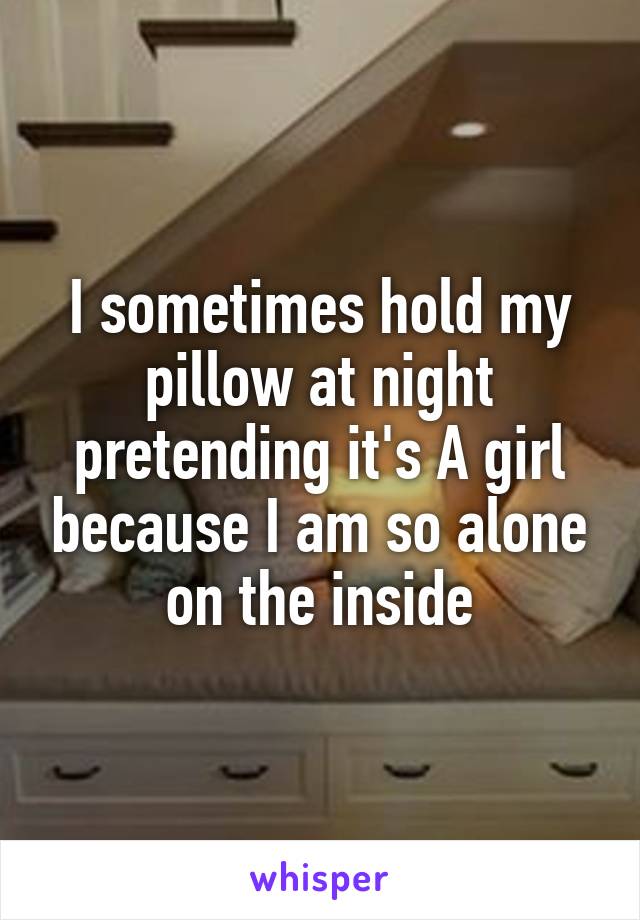 I sometimes hold my pillow at night pretending it's A girl because I am so alone on the inside