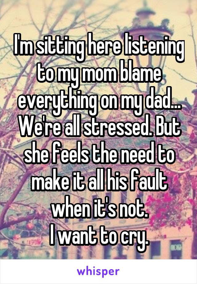 I'm sitting here listening to my mom blame everything on my dad... We're all stressed. But she feels the need to make it all his fault when it's not.
I want to cry.