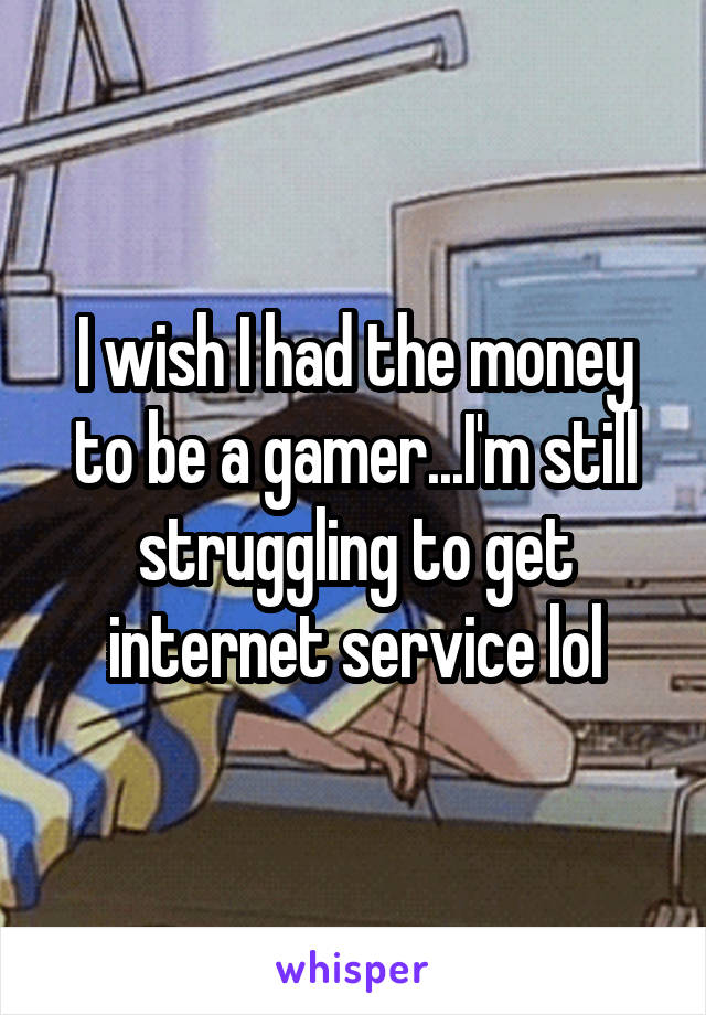 I wish I had the money to be a gamer...I'm still struggling to get internet service lol