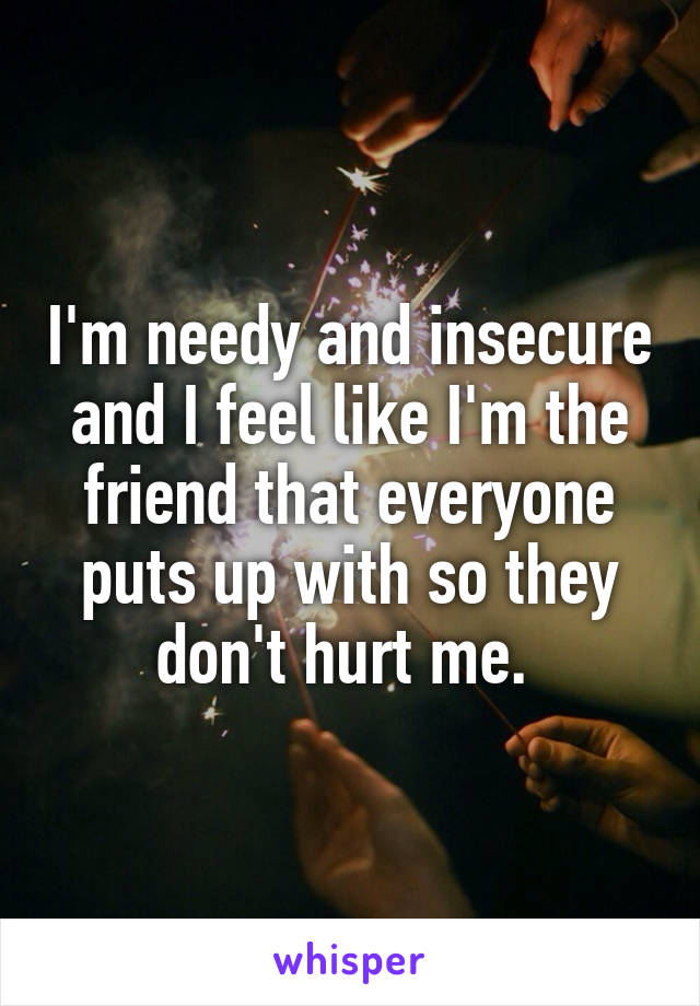 I'm needy and insecure and I feel like I'm the friend that everyone puts up with so they don't hurt me. 