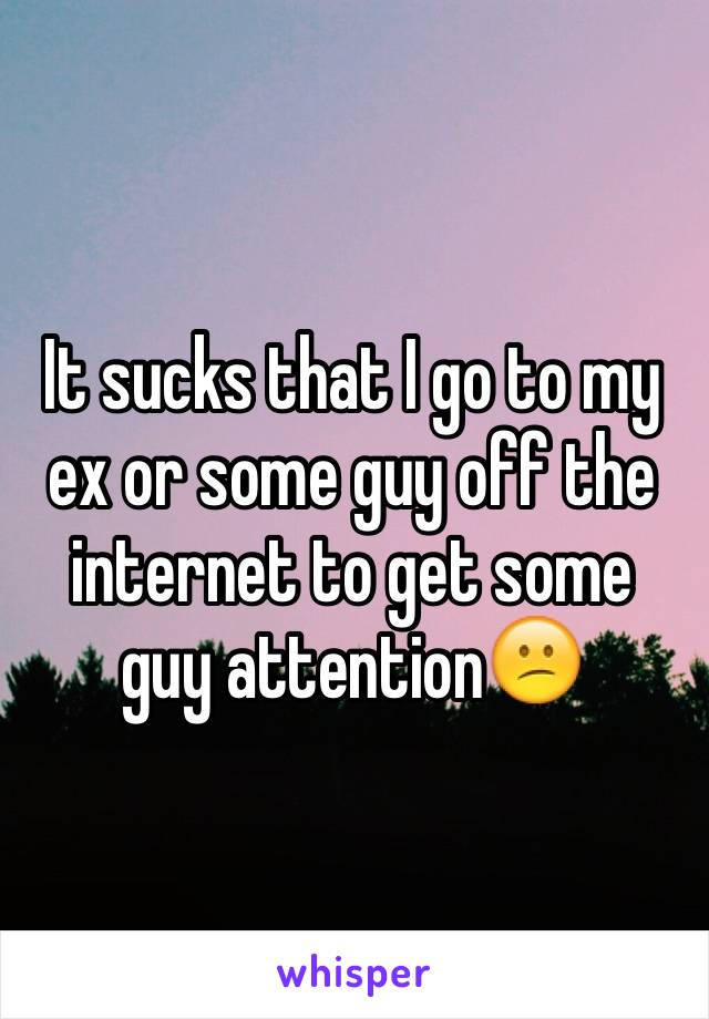 It sucks that I go to my ex or some guy off the internet to get some guy attention😕