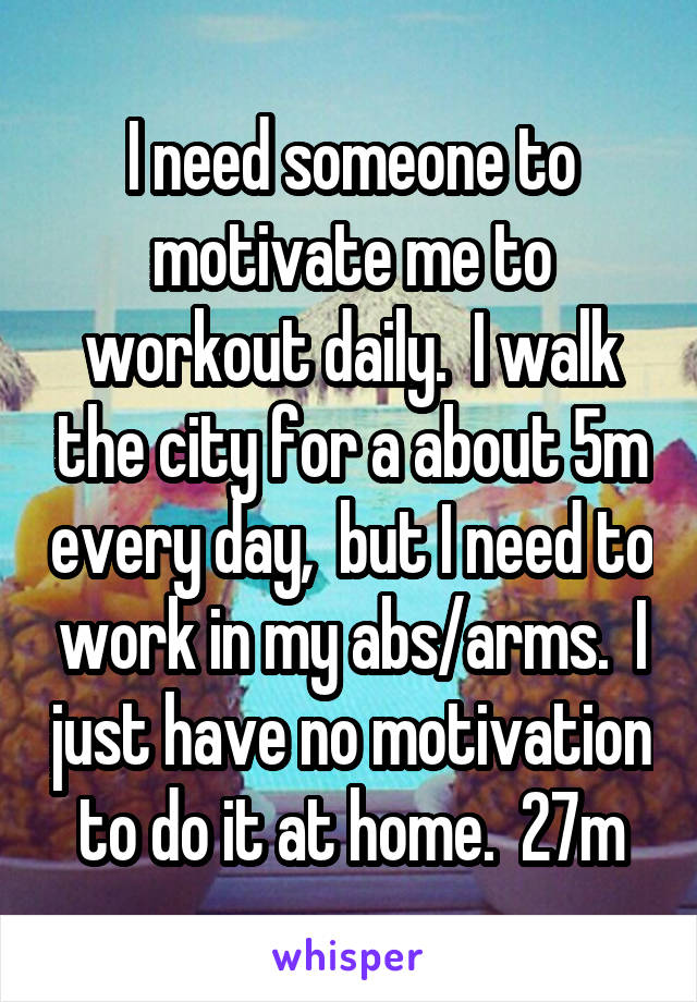 I need someone to motivate me to workout daily.  I walk the city for a about 5m every day,  but I need to work in my abs/arms.  I just have no motivation to do it at home.  27m