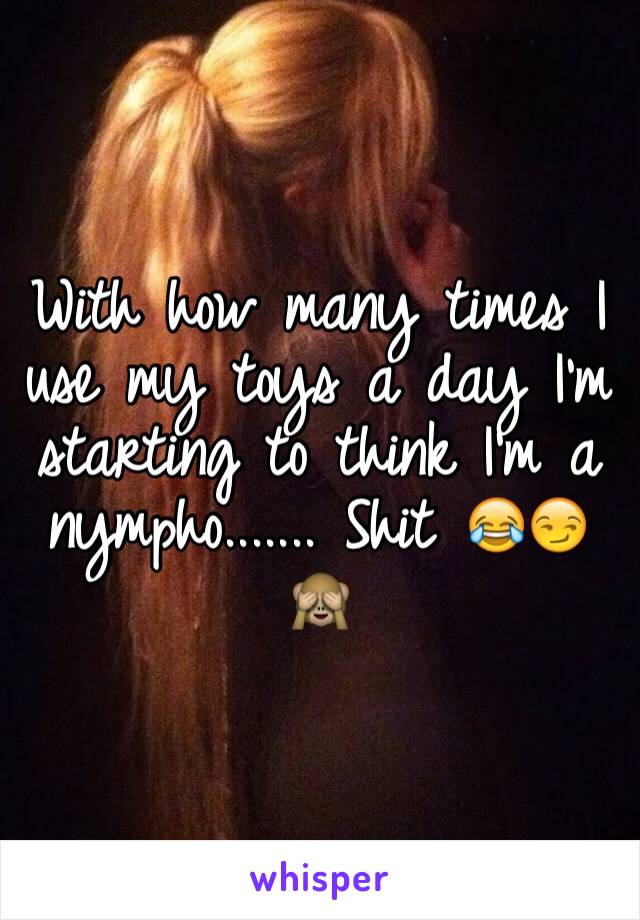 With how many times I use my toys a day I'm starting to think I'm a nympho....... Shit 😂😏🙈