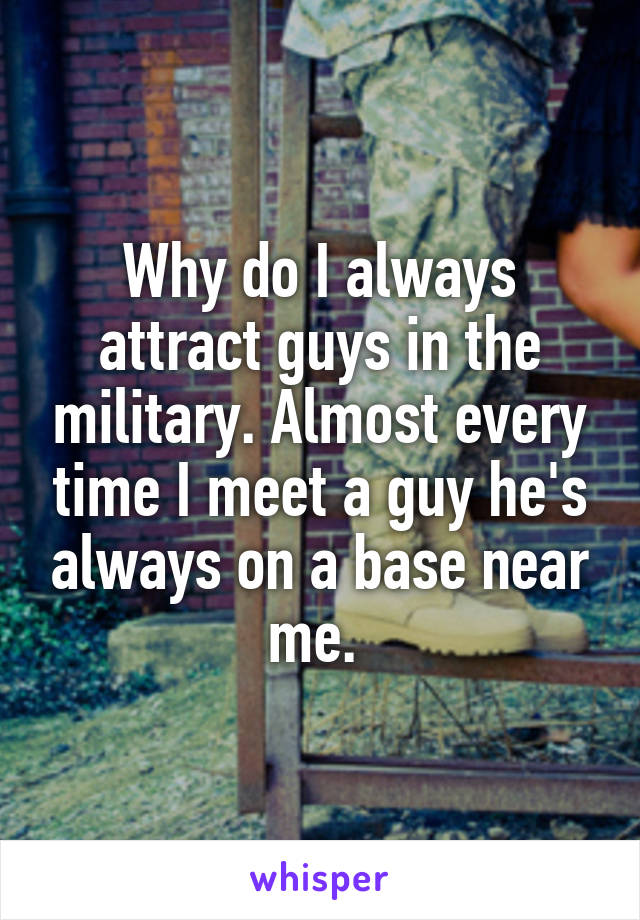 Why do I always attract guys in the military. Almost every time I meet a guy he's always on a base near me. 