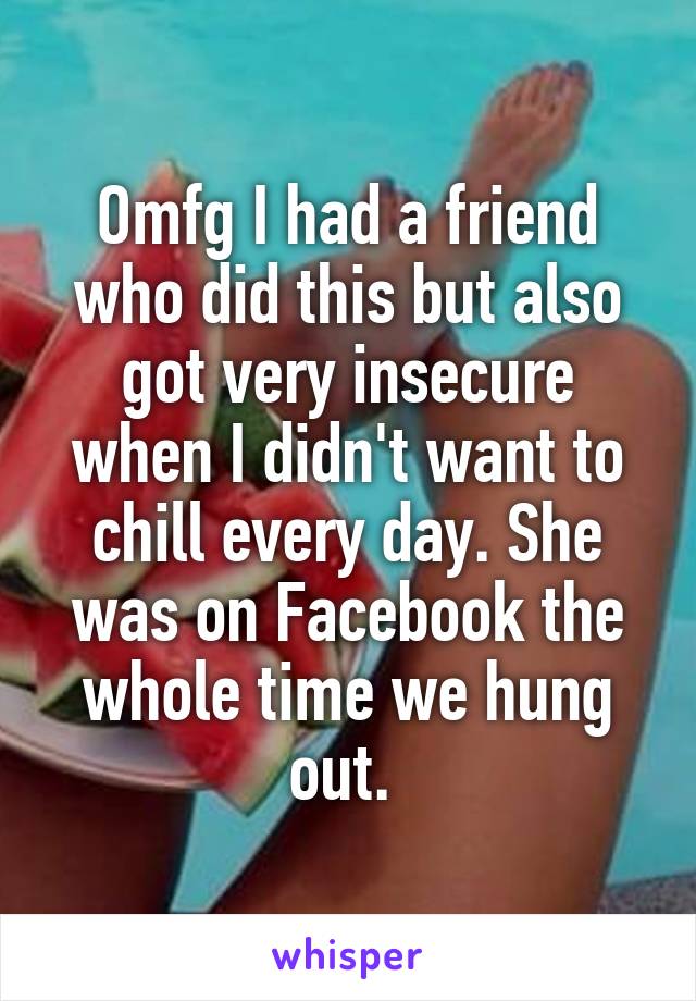 Omfg I had a friend who did this but also got very insecure when I didn't want to chill every day. She was on Facebook the whole time we hung out. 