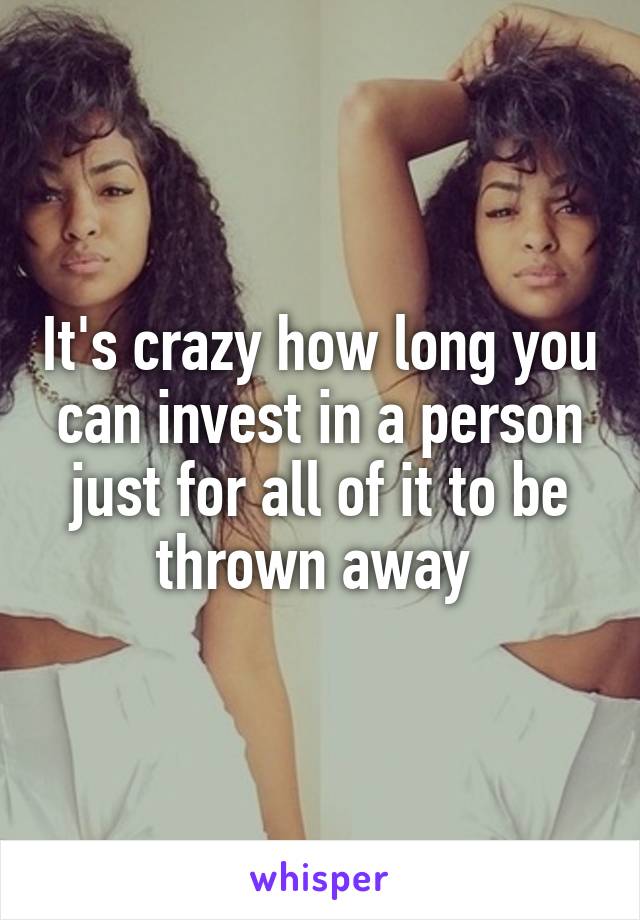 It's crazy how long you can invest in a person just for all of it to be thrown away 