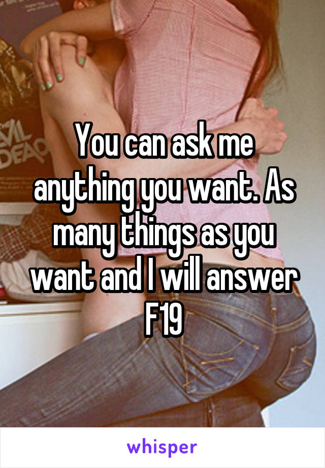 You can ask me anything you want. As many things as you want and I will answer
F19